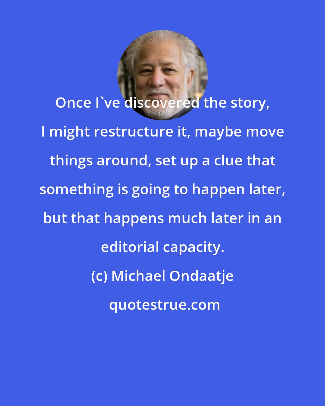 Michael Ondaatje: Once I've discovered the story, I might restructure it, maybe move things around, set up a clue that something is going to happen later, but that happens much later in an editorial capacity.
