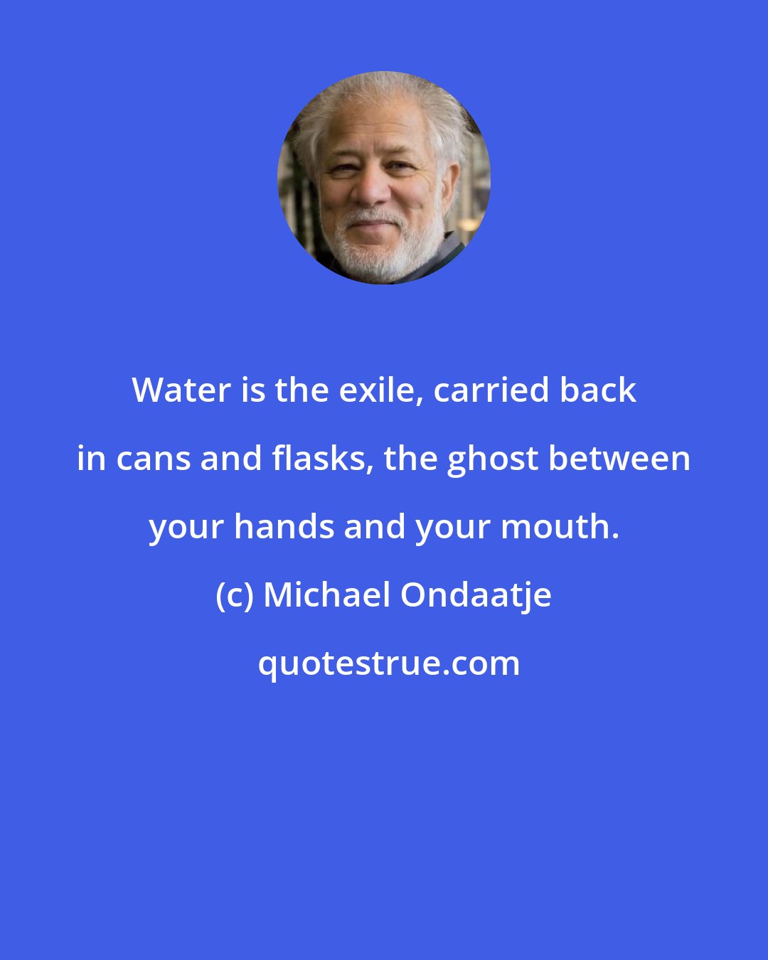 Michael Ondaatje: Water is the exile, carried back in cans and flasks, the ghost between your hands and your mouth.
