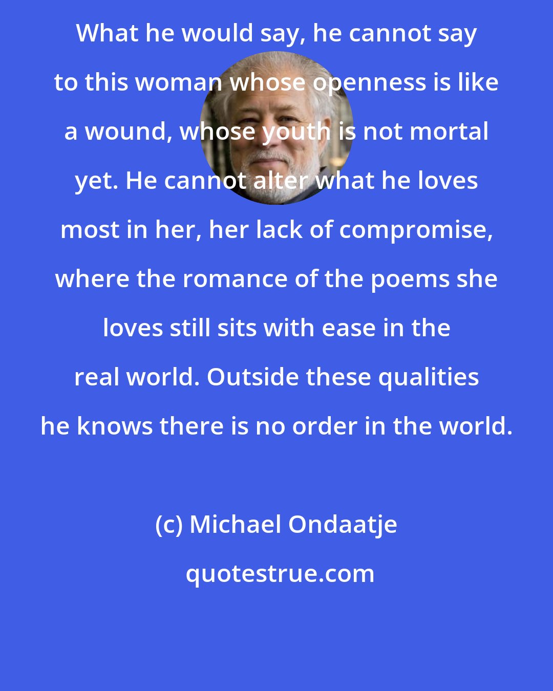 Michael Ondaatje: What he would say, he cannot say to this woman whose openness is like a wound, whose youth is not mortal yet. He cannot alter what he loves most in her, her lack of compromise, where the romance of the poems she loves still sits with ease in the real world. Outside these qualities he knows there is no order in the world.