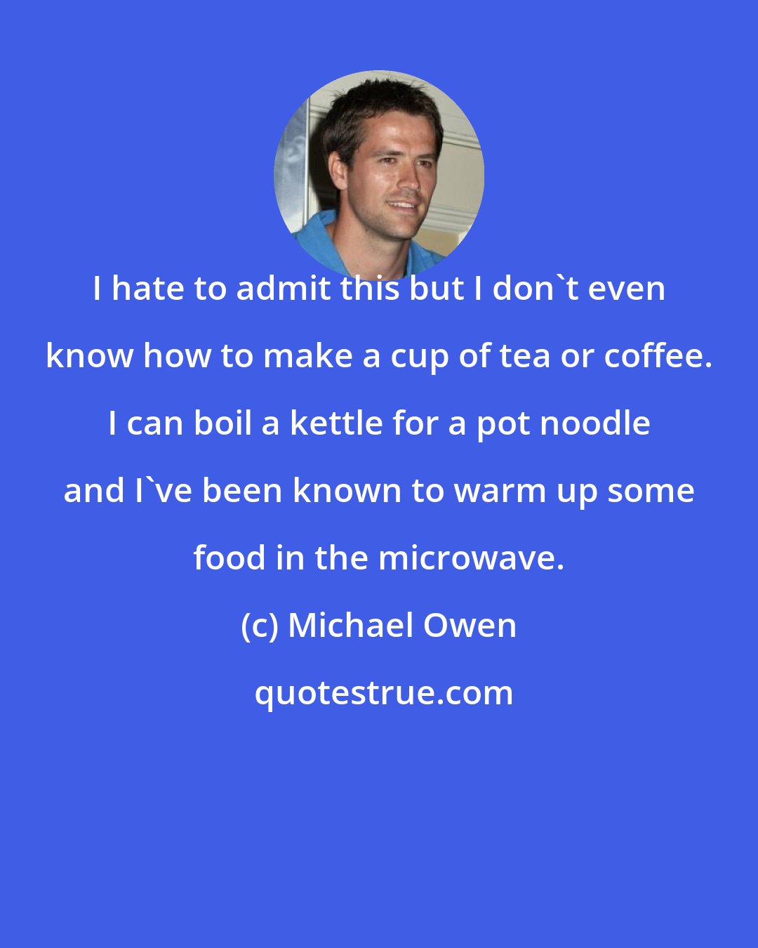 Michael Owen: I hate to admit this but I don't even know how to make a cup of tea or coffee. I can boil a kettle for a pot noodle and I've been known to warm up some food in the microwave.