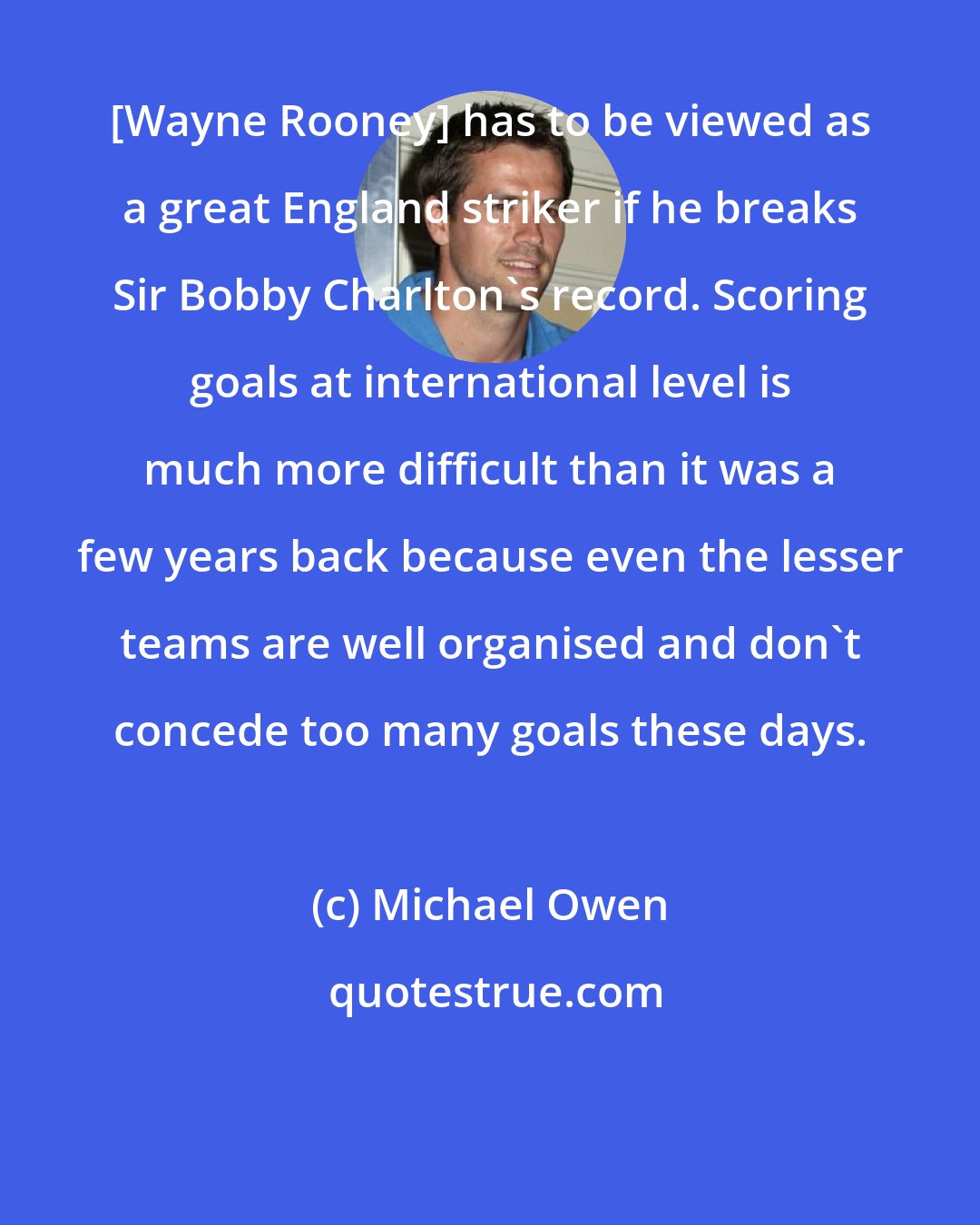 Michael Owen: [Wayne Rooney] has to be viewed as a great England striker if he breaks Sir Bobby Charlton's record. Scoring goals at international level is much more difficult than it was a few years back because even the lesser teams are well organised and don't concede too many goals these days.