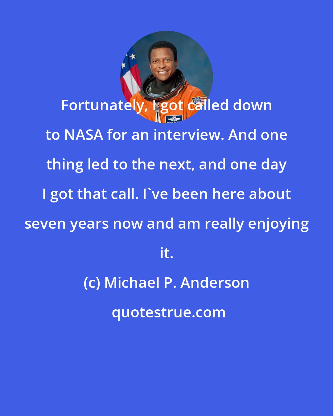 Michael P. Anderson: Fortunately, I got called down to NASA for an interview. And one thing led to the next, and one day I got that call. I've been here about seven years now and am really enjoying it.