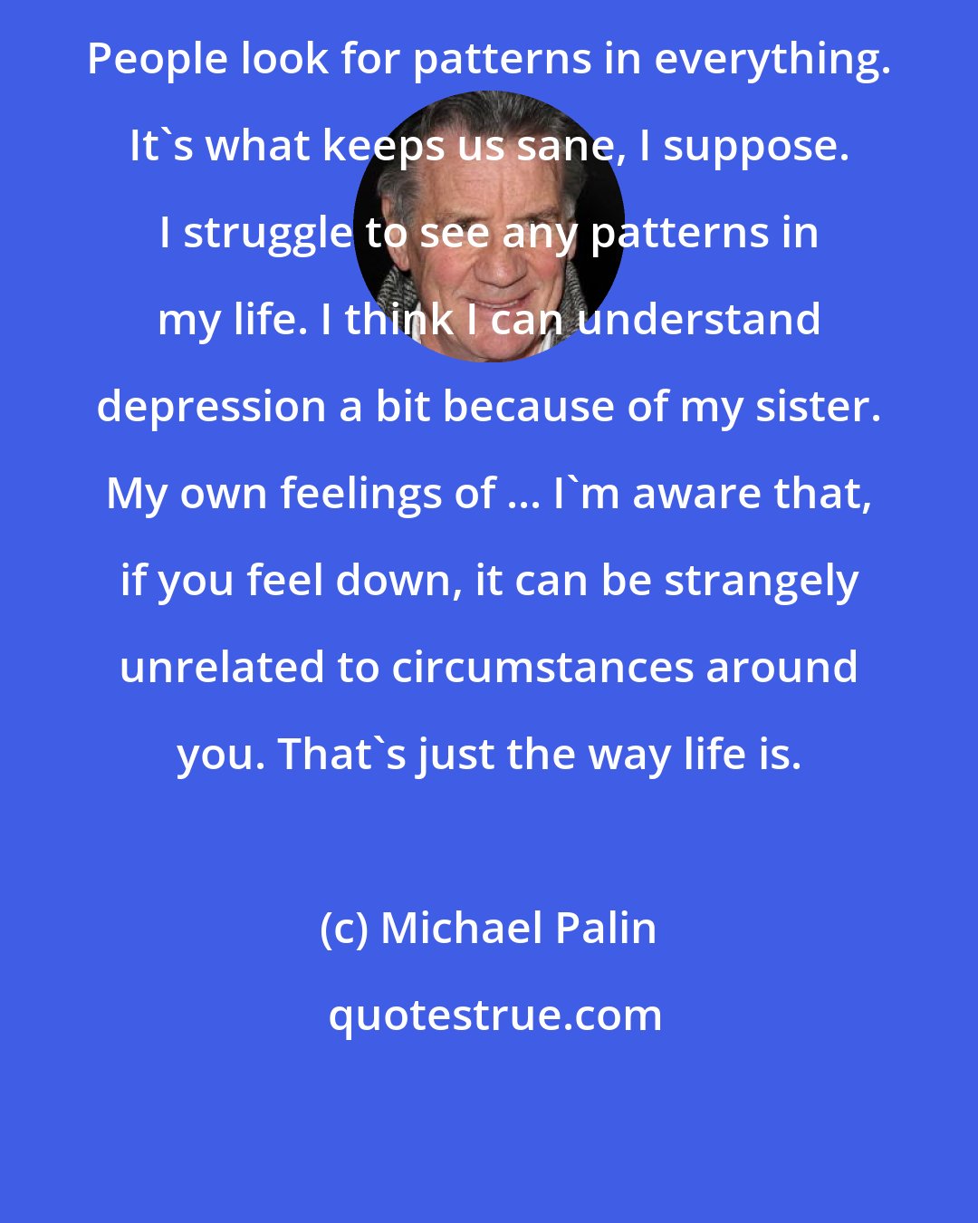 Michael Palin: People look for patterns in everything. It's what keeps us sane, I suppose. I struggle to see any patterns in my life. I think I can understand depression a bit because of my sister. My own feelings of ... I'm aware that, if you feel down, it can be strangely unrelated to circumstances around you. That's just the way life is.