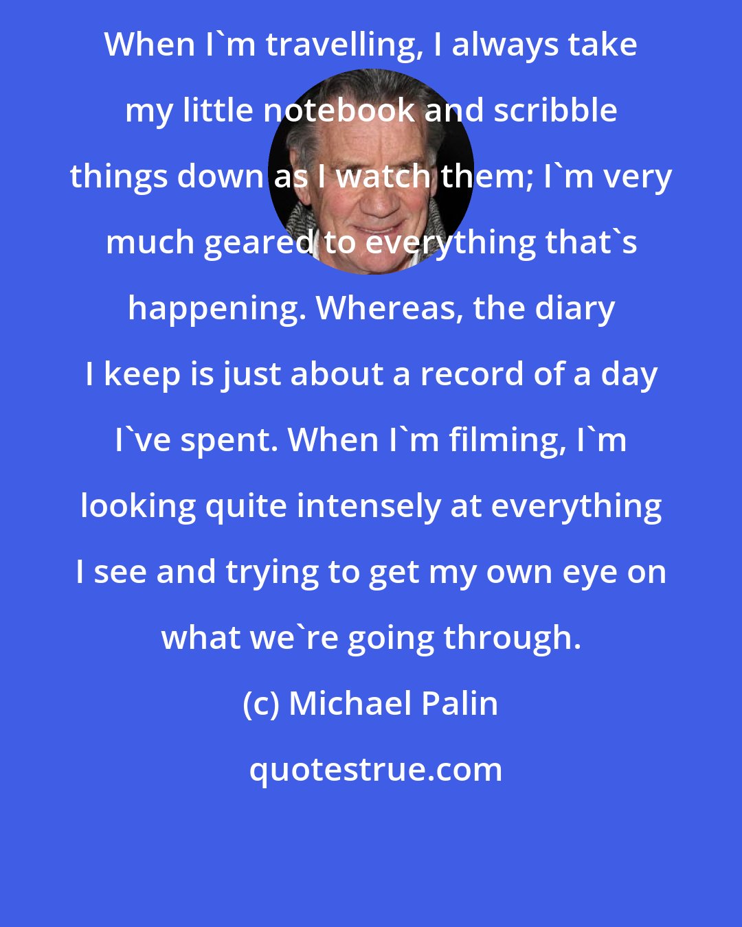 Michael Palin: When I'm travelling, I always take my little notebook and scribble things down as I watch them; I'm very much geared to everything that's happening. Whereas, the diary I keep is just about a record of a day I've spent. When I'm filming, I'm looking quite intensely at everything I see and trying to get my own eye on what we're going through.