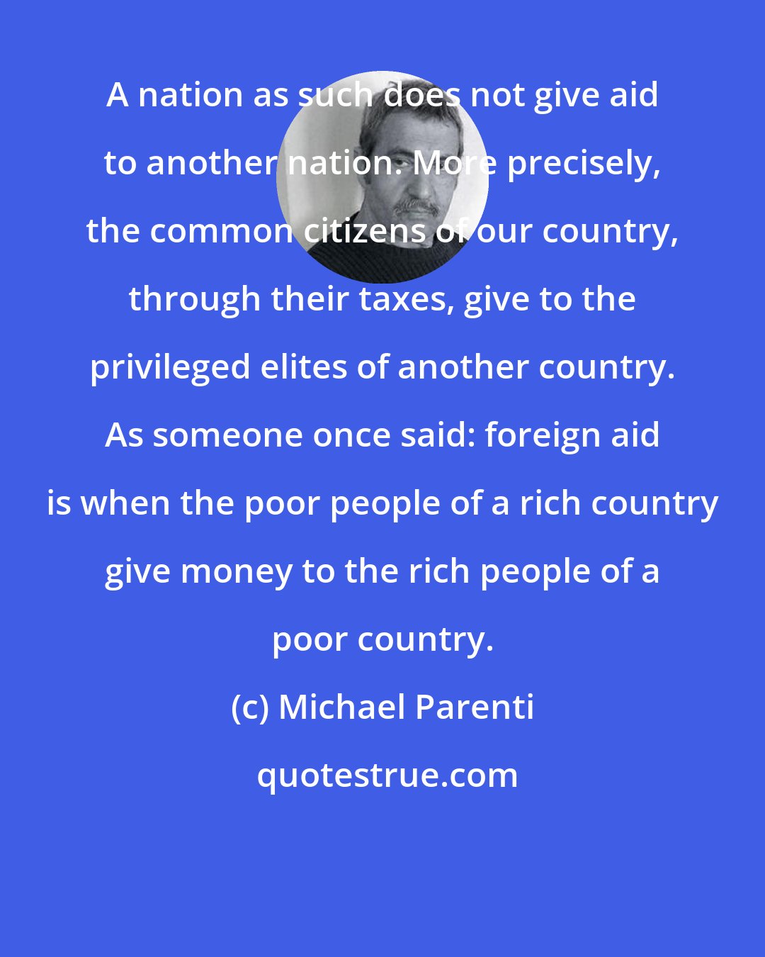 Michael Parenti: A nation as such does not give aid to another nation. More precisely, the common citizens of our country, through their taxes, give to the privileged elites of another country. As someone once said: foreign aid is when the poor people of a rich country give money to the rich people of a poor country.