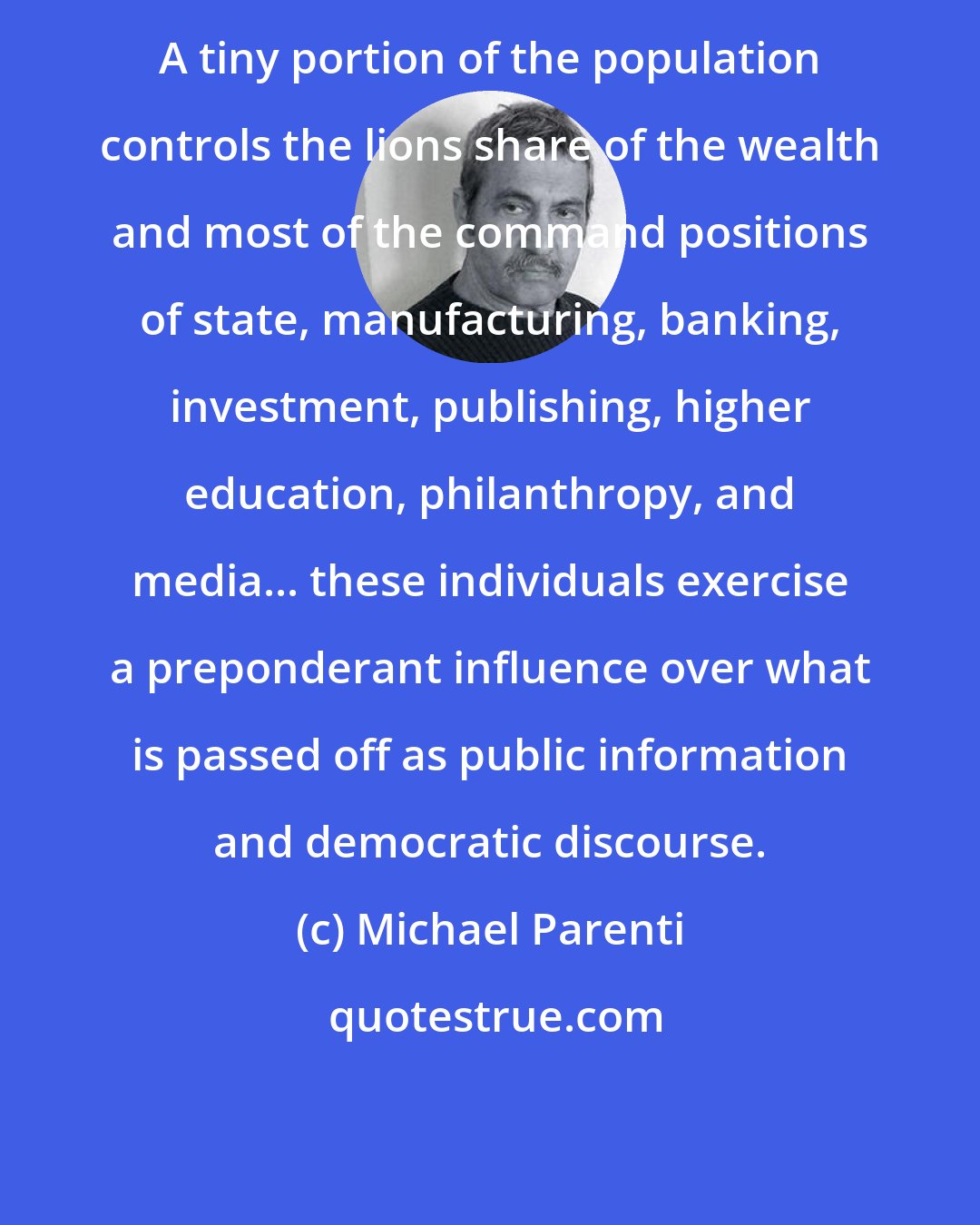 Michael Parenti: A tiny portion of the population controls the lions share of the wealth and most of the command positions of state, manufacturing, banking, investment, publishing, higher education, philanthropy, and media... these individuals exercise a preponderant influence over what is passed off as public information and democratic discourse.