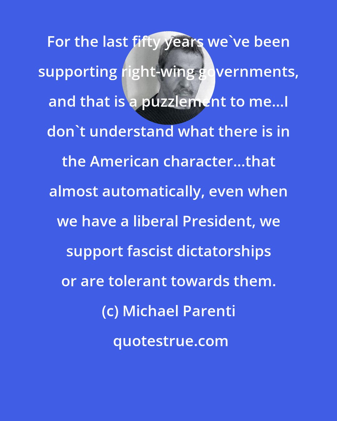 Michael Parenti: For the last fifty years we've been supporting right-wing governments, and that is a puzzlement to me...I don't understand what there is in the American character...that almost automatically, even when we have a liberal President, we support fascist dictatorships or are tolerant towards them.