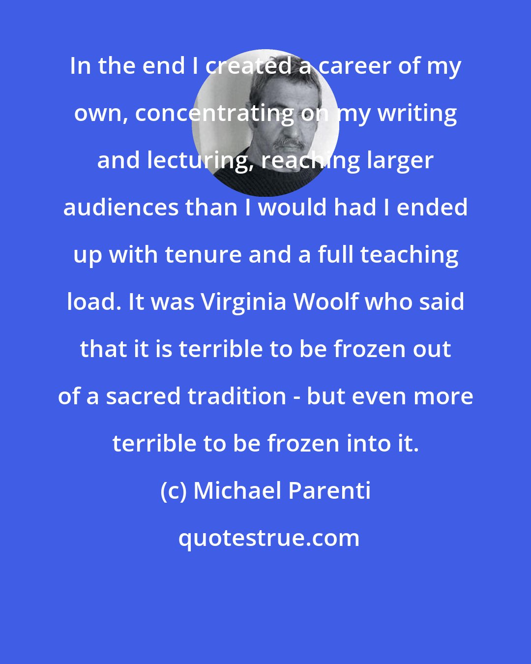 Michael Parenti: In the end I created a career of my own, concentrating on my writing and lecturing, reaching larger audiences than I would had I ended up with tenure and a full teaching load. It was Virginia Woolf who said that it is terrible to be frozen out of a sacred tradition - but even more terrible to be frozen into it.