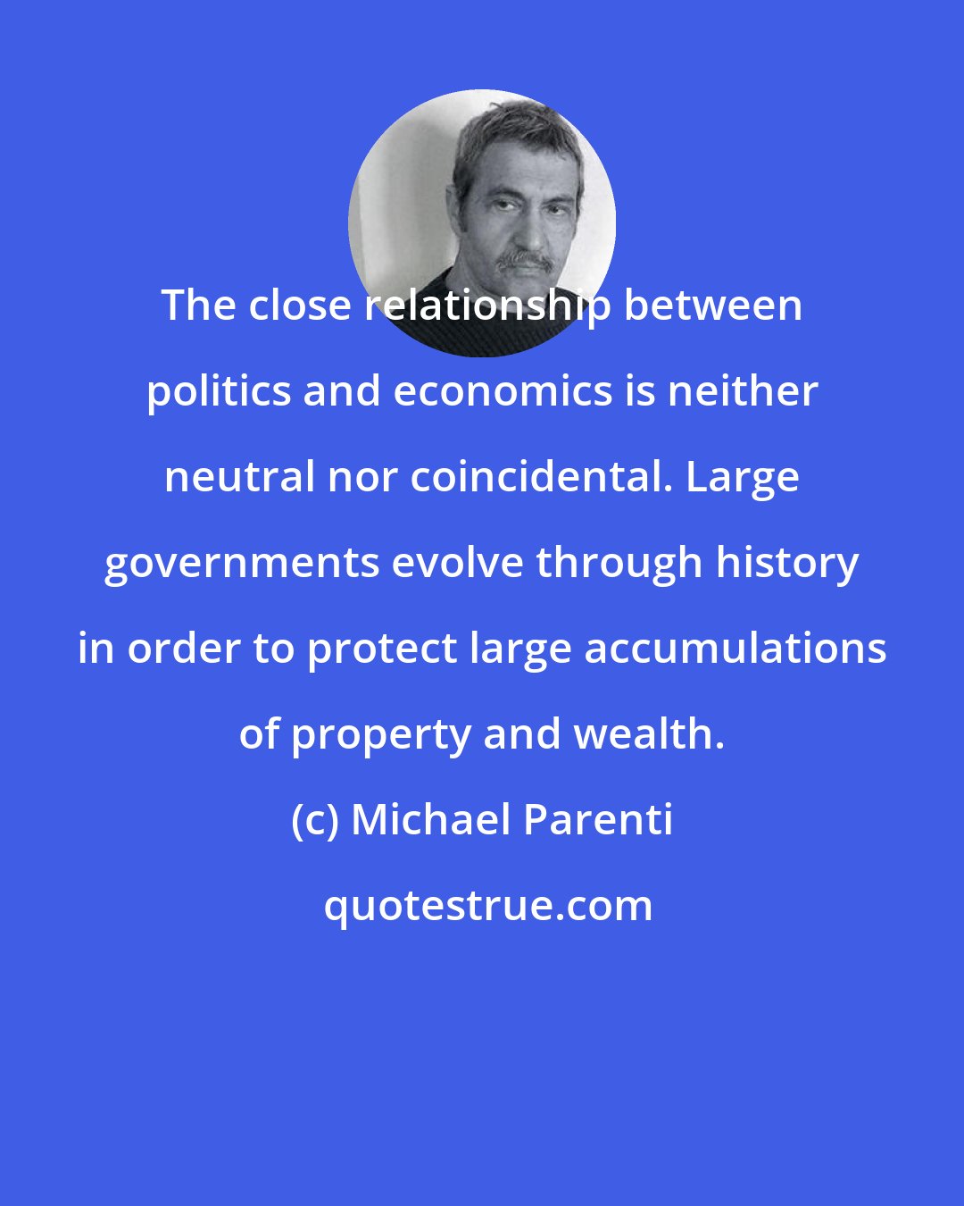 Michael Parenti: The close relationship between politics and economics is neither neutral nor coincidental. Large governments evolve through history in order to protect large accumulations of property and wealth.