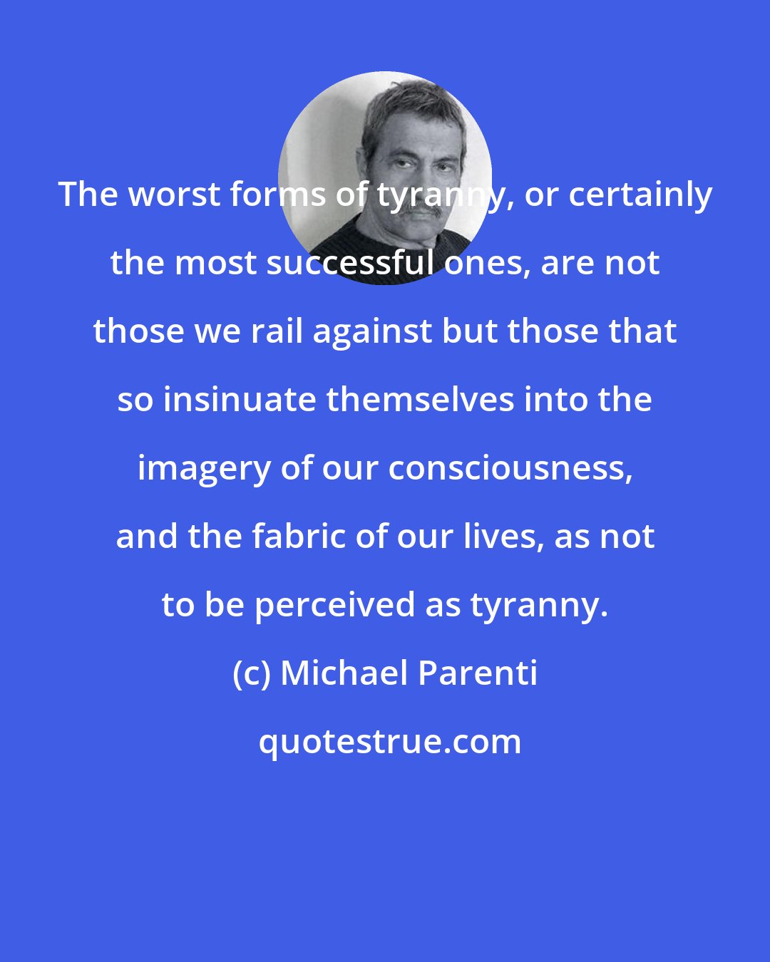 Michael Parenti: The worst forms of tyranny, or certainly the most successful ones, are not those we rail against but those that so insinuate themselves into the imagery of our consciousness, and the fabric of our lives, as not to be perceived as tyranny.