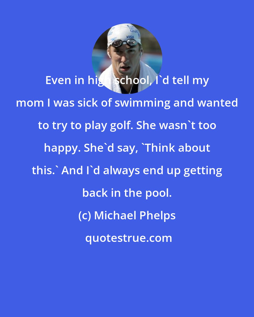 Michael Phelps: Even in high school, I'd tell my mom I was sick of swimming and wanted to try to play golf. She wasn't too happy. She'd say, 'Think about this.' And I'd always end up getting back in the pool.