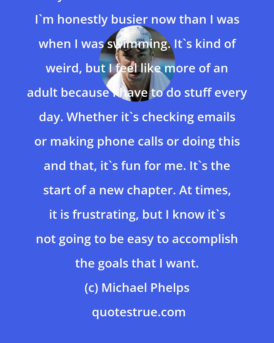 Michael Phelps: There are so many things that I still want to do. My foundation, growing my brand . . . the list is endless. I'm honestly busier now than I was when I was swimming. It's kind of weird, but I feel like more of an adult because I have to do stuff every day. Whether it's checking emails or making phone calls or doing this and that, it's fun for me. It's the start of a new chapter. At times, it is frustrating, but I know it's not going to be easy to accomplish the goals that I want.