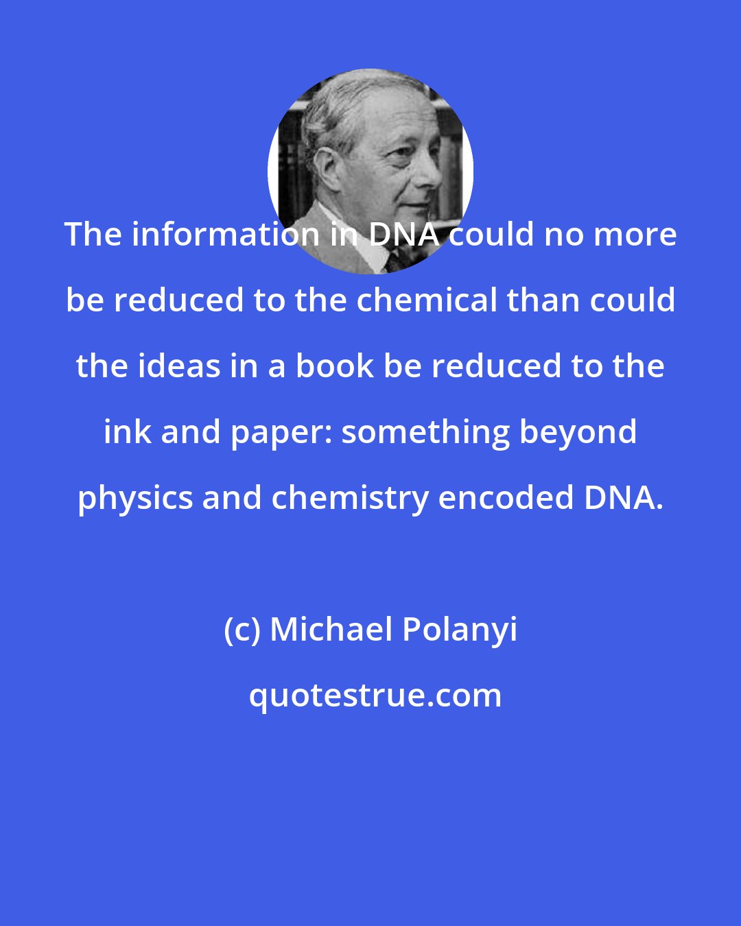 Michael Polanyi: The information in DNA could no more be reduced to the chemical than could the ideas in a book be reduced to the ink and paper: something beyond physics and chemistry encoded DNA.