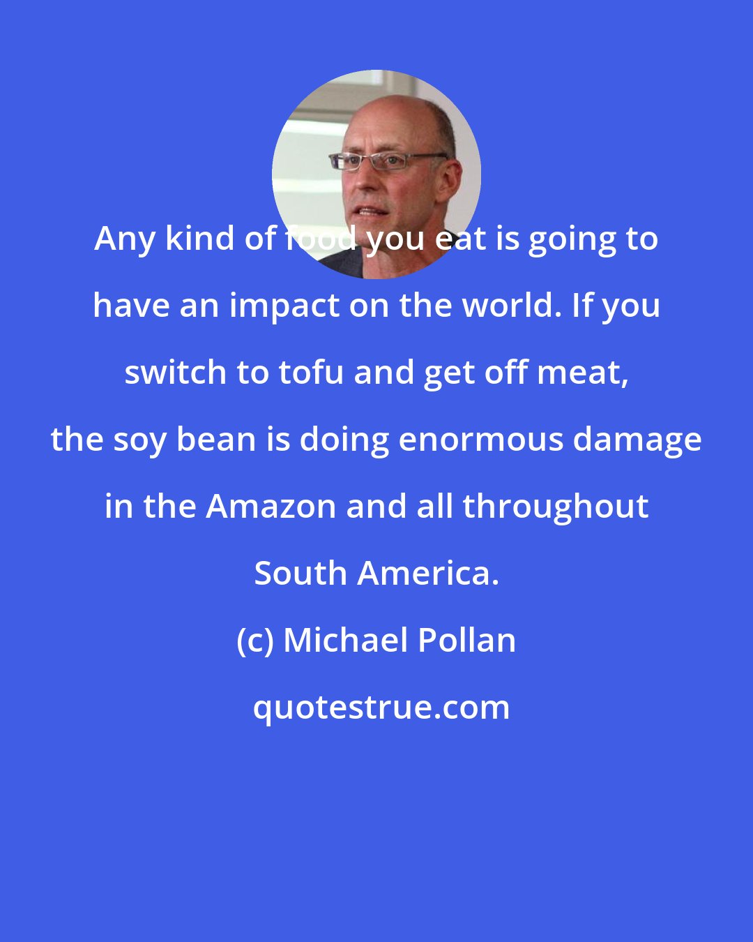 Michael Pollan: Any kind of food you eat is going to have an impact on the world. If you switch to tofu and get off meat, the soy bean is doing enormous damage in the Amazon and all throughout South America.