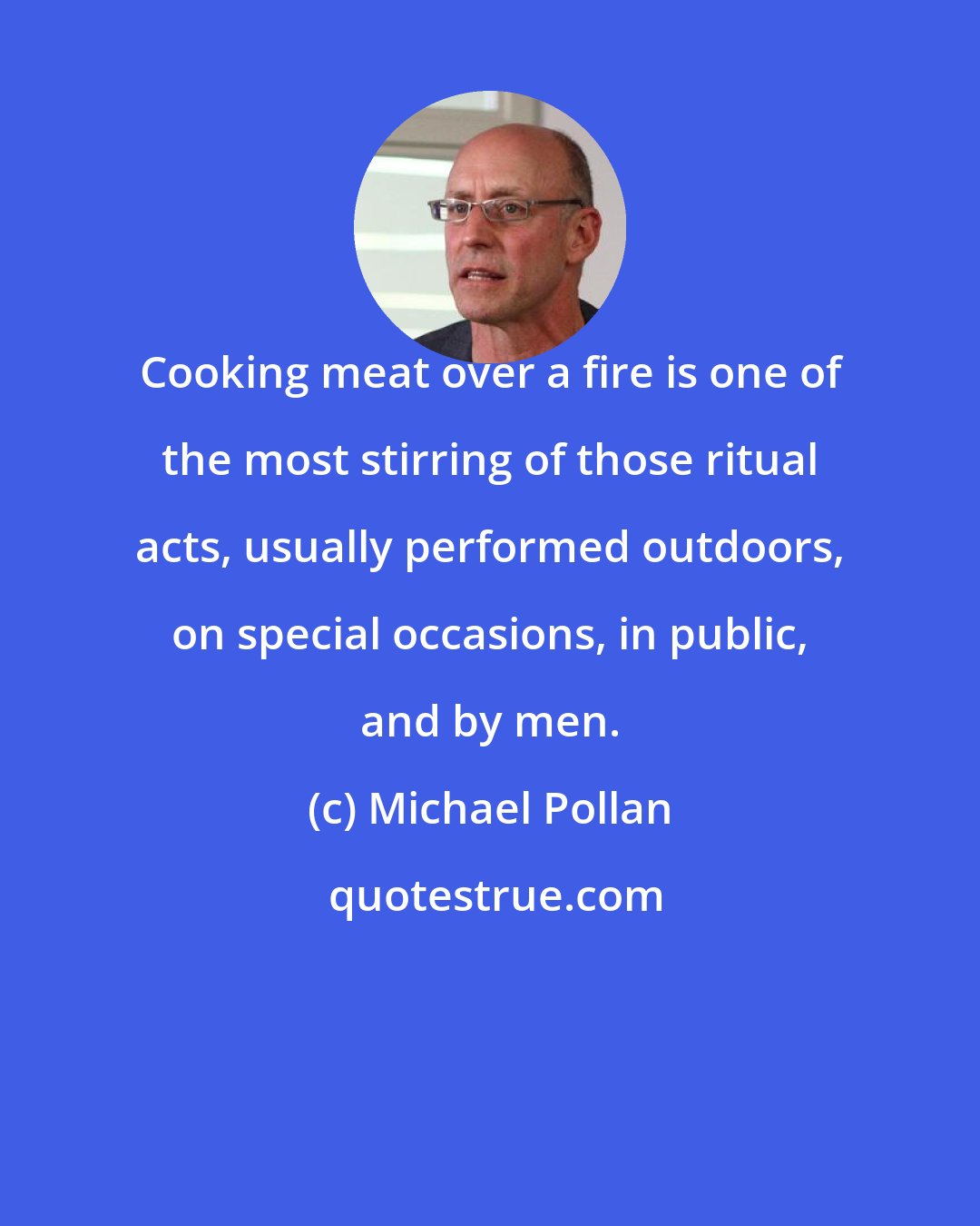 Michael Pollan: Cooking meat over a fire is one of the most stirring of those ritual acts, usually performed outdoors, on special occasions, in public, and by men.