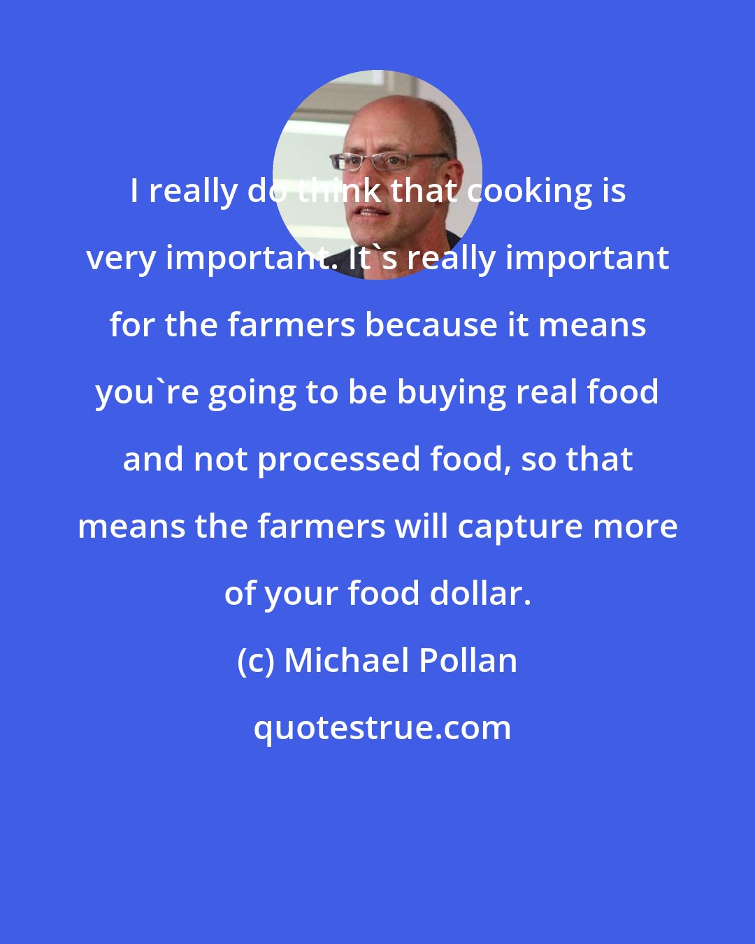 Michael Pollan: I really do think that cooking is very important. It's really important for the farmers because it means you're going to be buying real food and not processed food, so that means the farmers will capture more of your food dollar.