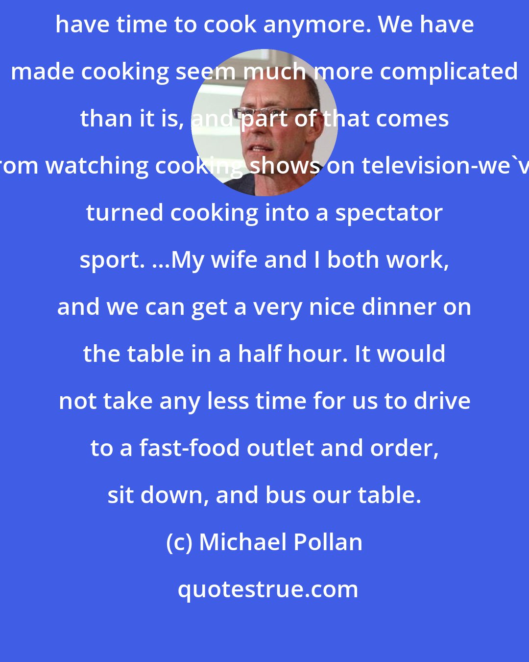 Michael Pollan: I think that there's some brainwashing going on with this idea that we don't have time to cook anymore. We have made cooking seem much more complicated than it is, and part of that comes from watching cooking shows on television-we've turned cooking into a spectator sport. ...My wife and I both work, and we can get a very nice dinner on the table in a half hour. It would not take any less time for us to drive to a fast-food outlet and order, sit down, and bus our table.