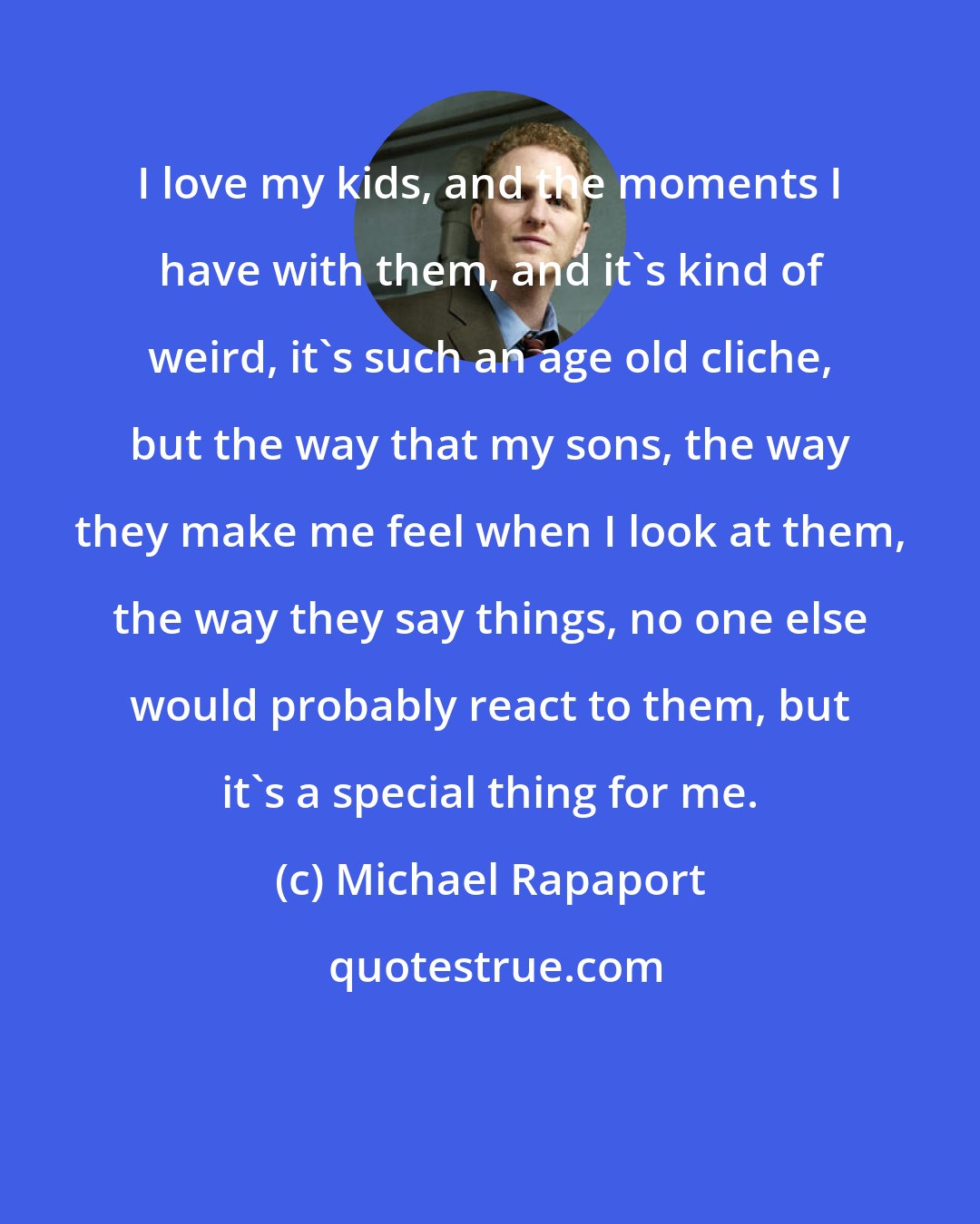 Michael Rapaport: I love my kids, and the moments I have with them, and it's kind of weird, it's such an age old cliche, but the way that my sons, the way they make me feel when I look at them, the way they say things, no one else would probably react to them, but it's a special thing for me.