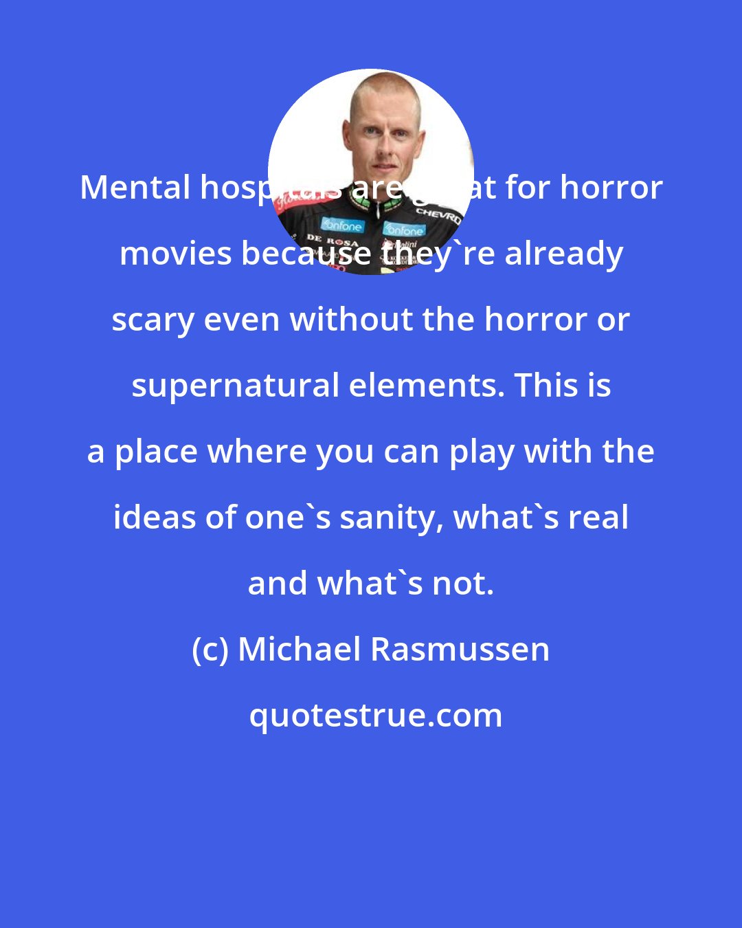 Michael Rasmussen: Mental hospitals are great for horror movies because they're already scary even without the horror or supernatural elements. This is a place where you can play with the ideas of one's sanity, what's real and what's not.