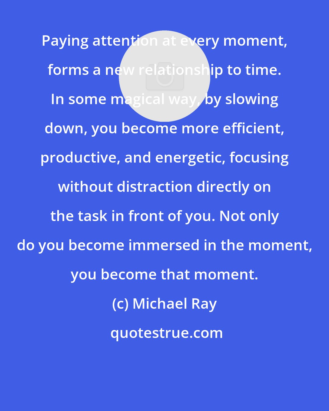 Michael Ray: Paying attention at every moment, forms a new relationship to time. In some magical way, by slowing down, you become more efficient, productive, and energetic, focusing without distraction directly on the task in front of you. Not only do you become immersed in the moment, you become that moment.