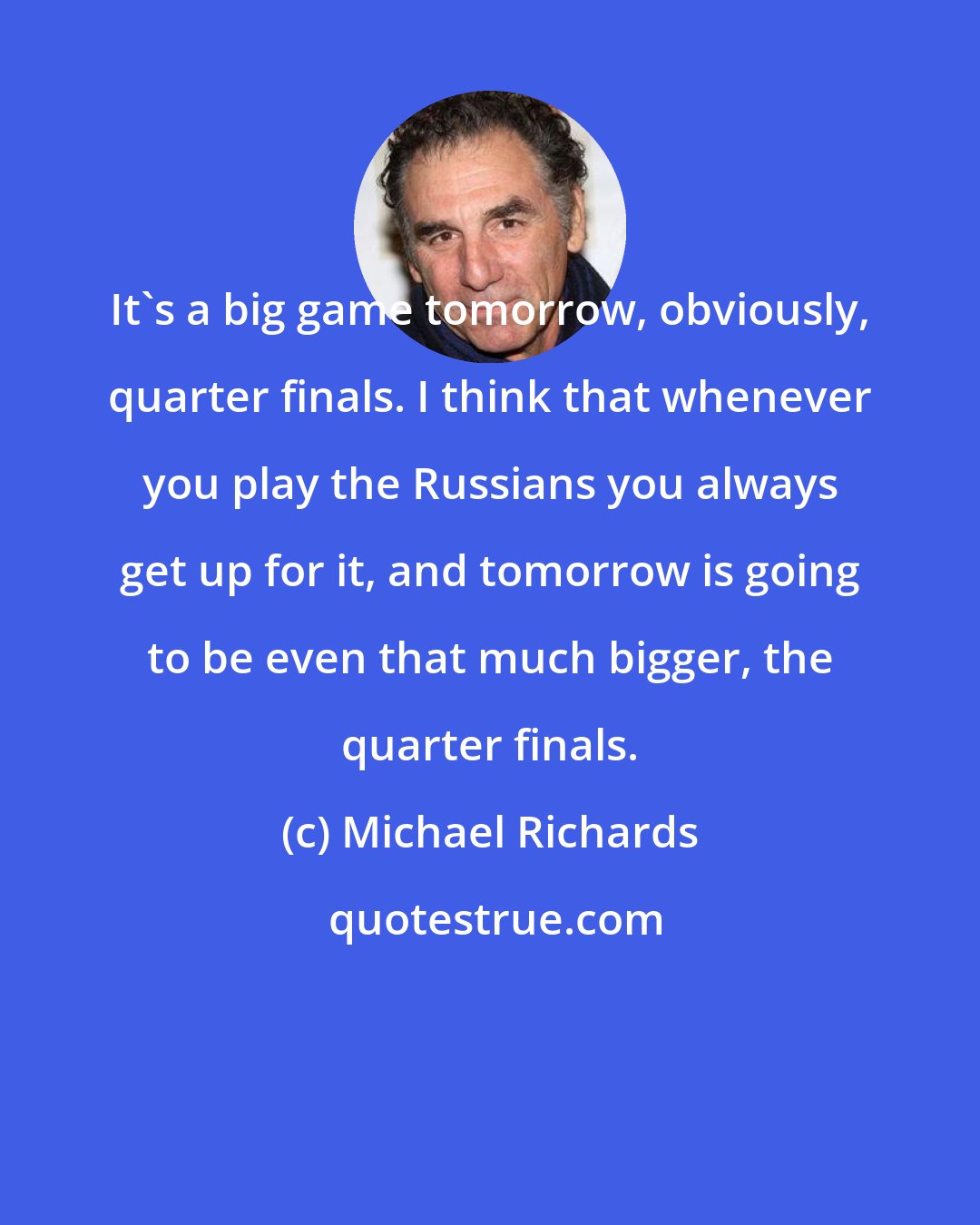Michael Richards: It's a big game tomorrow, obviously, quarter finals. I think that whenever you play the Russians you always get up for it, and tomorrow is going to be even that much bigger, the quarter finals.