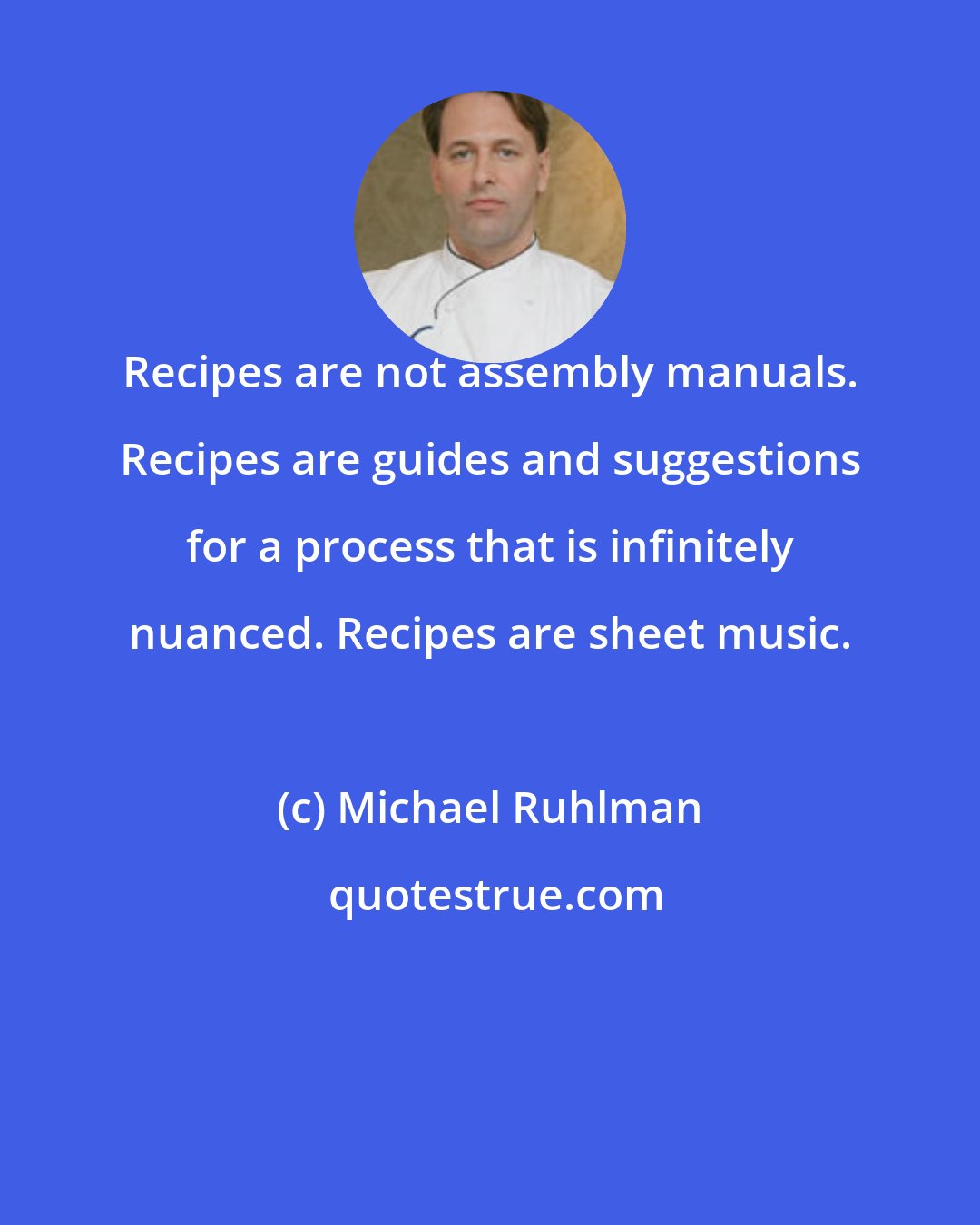 Michael Ruhlman: Recipes are not assembly manuals. Recipes are guides and suggestions for a process that is infinitely nuanced. Recipes are sheet music.