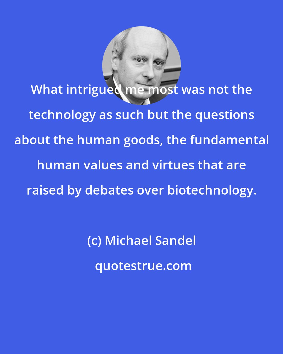 Michael Sandel: What intrigued me most was not the technology as such but the questions about the human goods, the fundamental human values and virtues that are raised by debates over biotechnology.