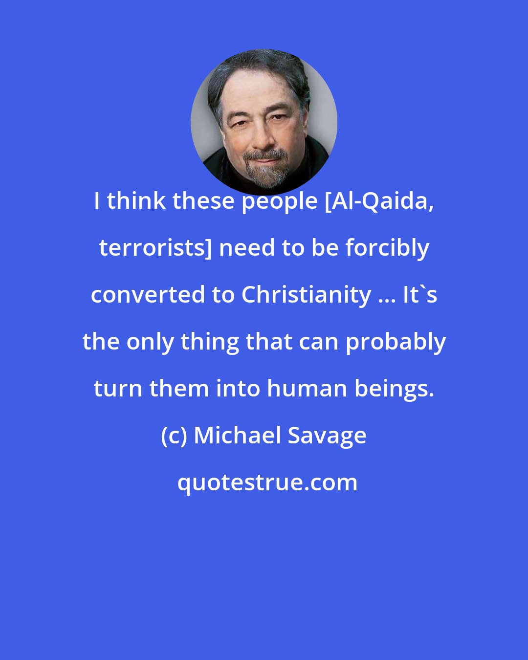 Michael Savage: I think these people [Al-Qaida, terrorists] need to be forcibly converted to Christianity ... It's the only thing that can probably turn them into human beings.