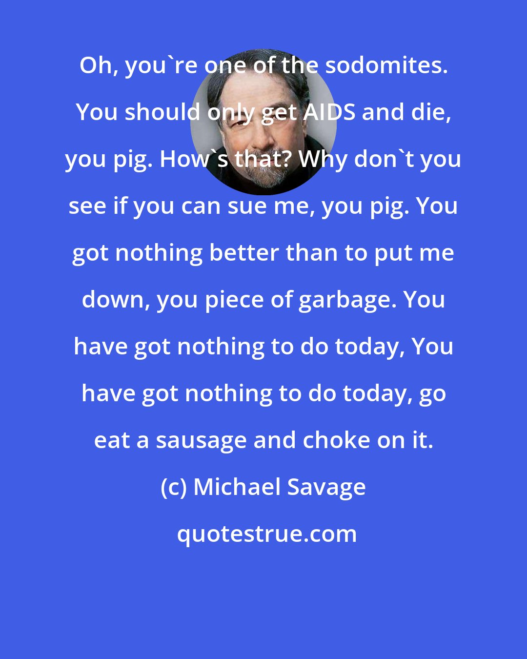 Michael Savage: Oh, you're one of the sodomites. You should only get AIDS and die, you pig. How's that? Why don't you see if you can sue me, you pig. You got nothing better than to put me down, you piece of garbage. You have got nothing to do today, You have got nothing to do today, go eat a sausage and choke on it.
