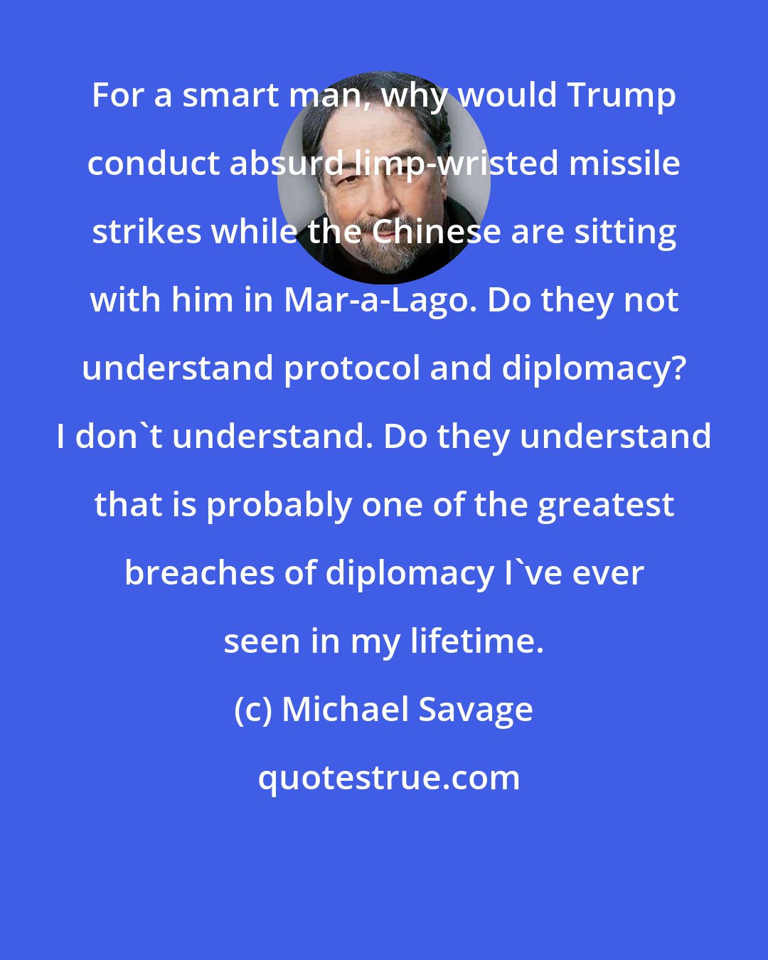 Michael Savage: For a smart man, why would Trump conduct absurd limp-wristed missile strikes while the Chinese are sitting with him in Mar-a-Lago. Do they not understand protocol and diplomacy? I don't understand. Do they understand that is probably one of the greatest breaches of diplomacy I've ever seen in my lifetime.