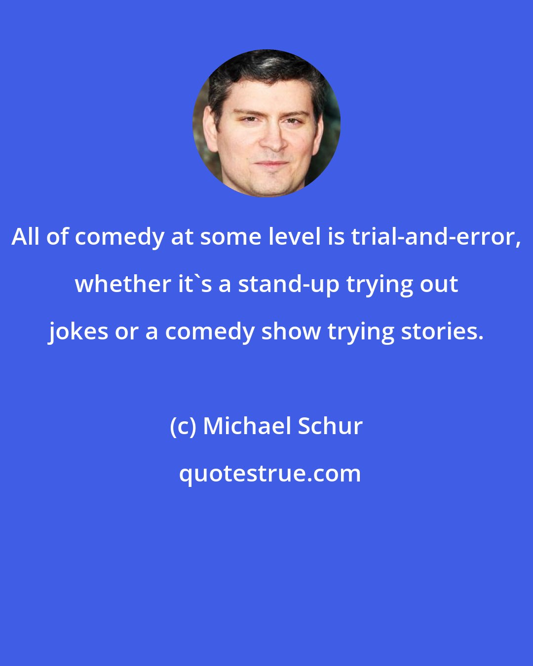 Michael Schur: All of comedy at some level is trial-and-error, whether it's a stand-up trying out jokes or a comedy show trying stories.