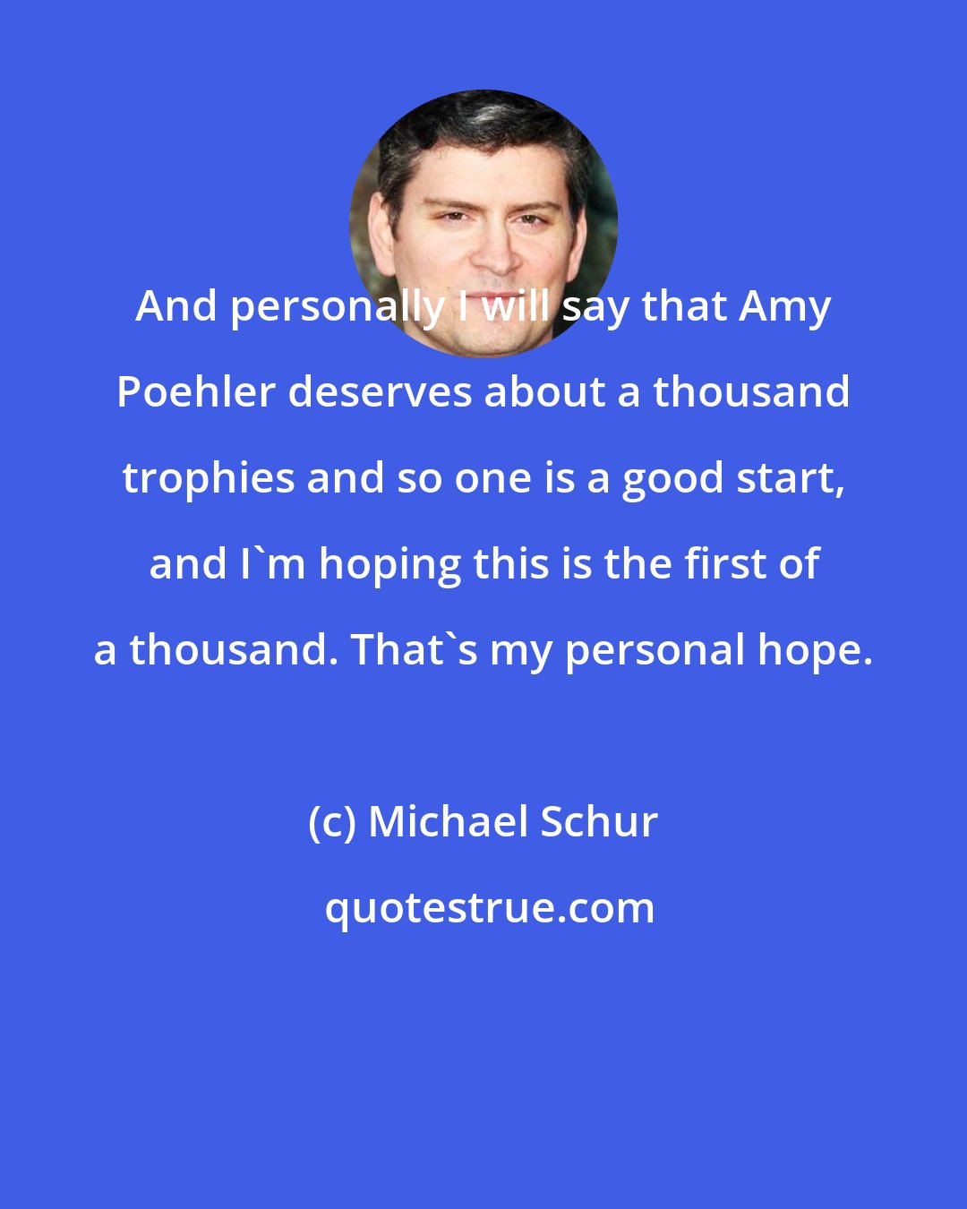 Michael Schur: And personally I will say that Amy Poehler deserves about a thousand trophies and so one is a good start, and I'm hoping this is the first of a thousand. That's my personal hope.