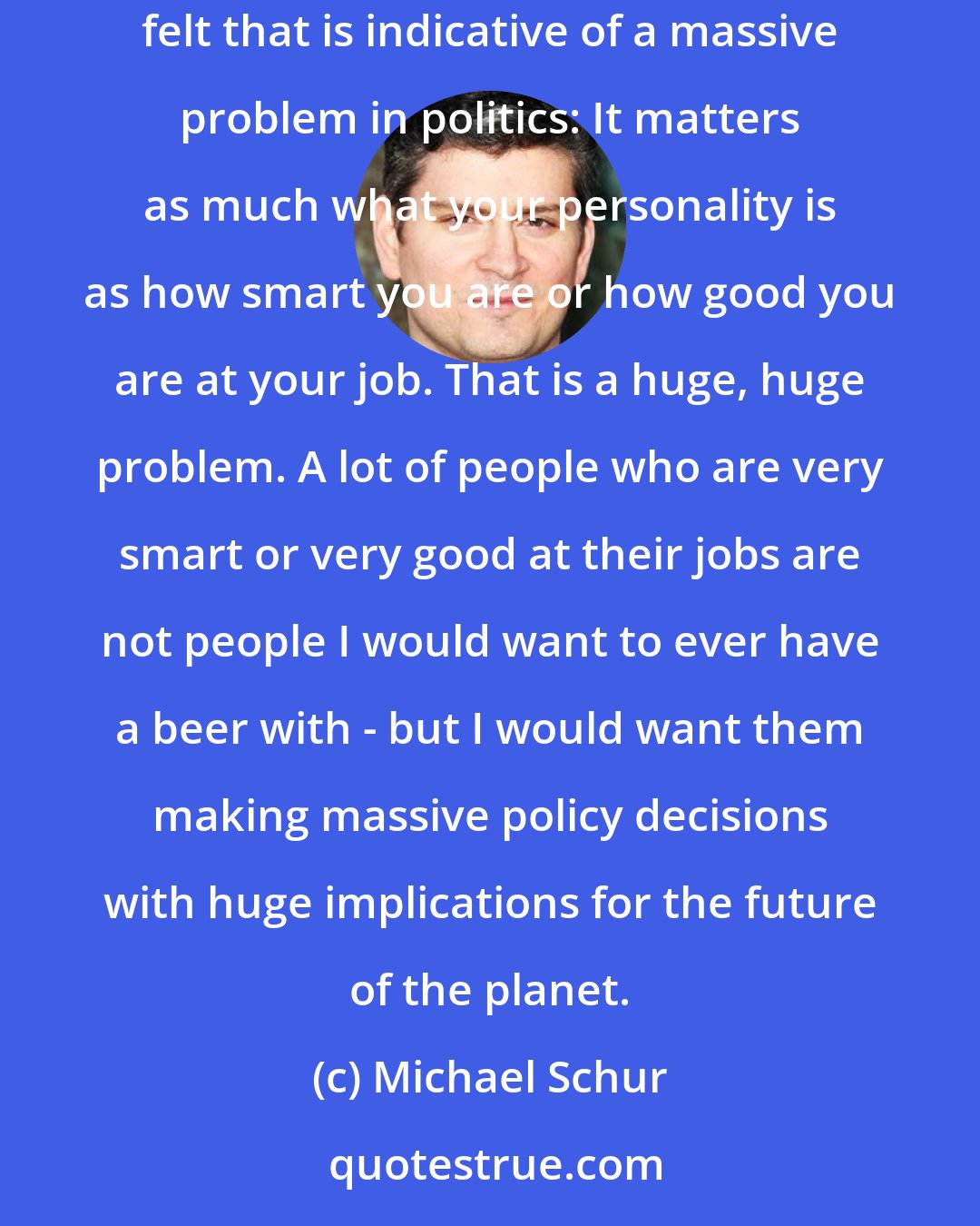 Michael Schur: Despite the insanity of using whether you would want to have a beer with someone as a legitimate reason for voting for or against them, I always felt that is indicative of a massive problem in politics: It matters as much what your personality is as how smart you are or how good you are at your job. That is a huge, huge problem. A lot of people who are very smart or very good at their jobs are not people I would want to ever have a beer with - but I would want them making massive policy decisions with huge implications for the future of the planet.