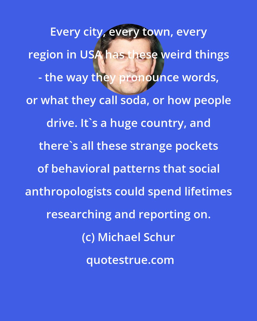 Michael Schur: Every city, every town, every region in USA has these weird things - the way they pronounce words, or what they call soda, or how people drive. It's a huge country, and there's all these strange pockets of behavioral patterns that social anthropologists could spend lifetimes researching and reporting on.