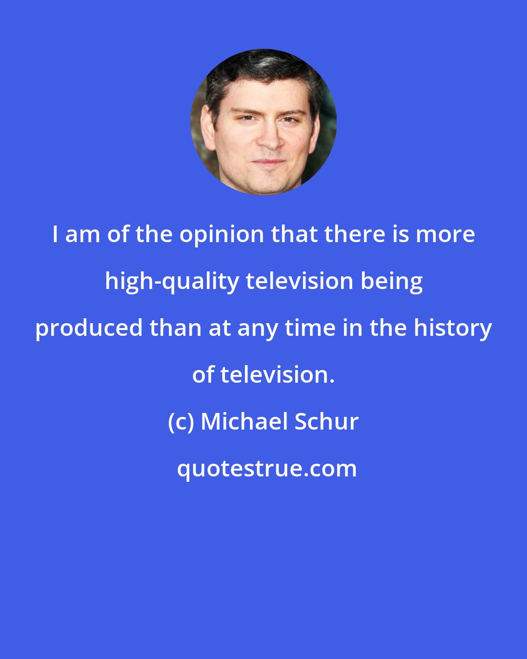 Michael Schur: I am of the opinion that there is more high-quality television being produced than at any time in the history of television.