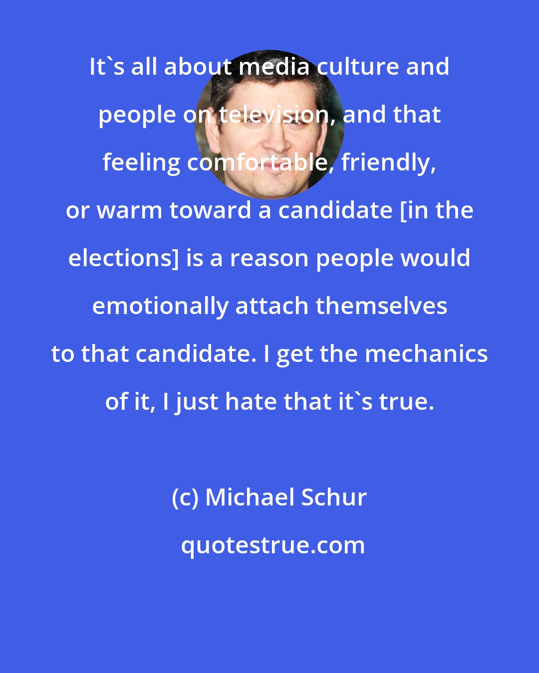 Michael Schur: It's all about media culture and people on television, and that feeling comfortable, friendly, or warm toward a candidate [in the elections] is a reason people would emotionally attach themselves to that candidate. I get the mechanics of it, I just hate that it's true.