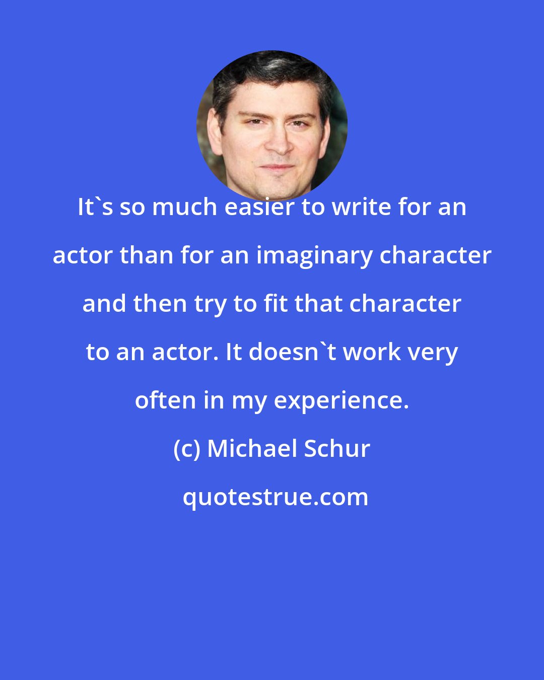 Michael Schur: It's so much easier to write for an actor than for an imaginary character and then try to fit that character to an actor. It doesn't work very often in my experience.