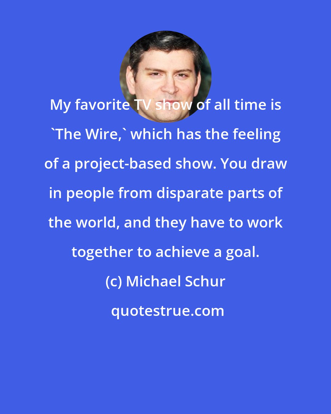 Michael Schur: My favorite TV show of all time is 'The Wire,' which has the feeling of a project-based show. You draw in people from disparate parts of the world, and they have to work together to achieve a goal.