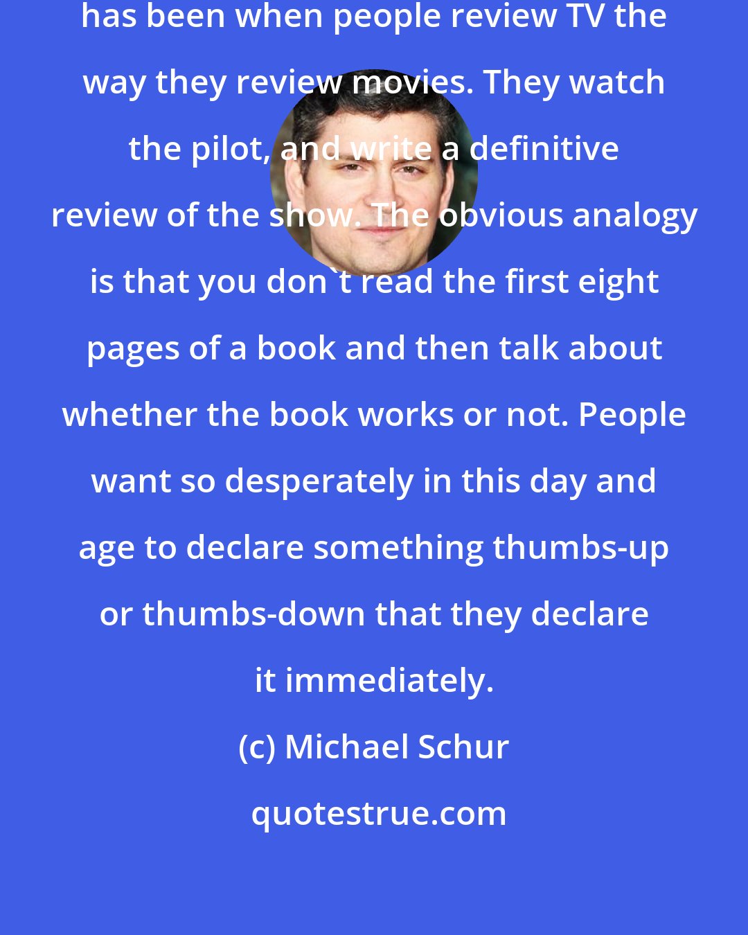 Michael Schur: My main qualm about TV criticism has been when people review TV the way they review movies. They watch the pilot, and write a definitive review of the show. The obvious analogy is that you don't read the first eight pages of a book and then talk about whether the book works or not. People want so desperately in this day and age to declare something thumbs-up or thumbs-down that they declare it immediately.