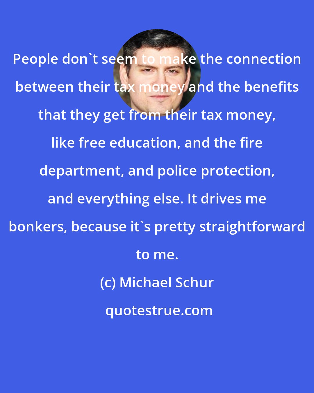 Michael Schur: People don't seem to make the connection between their tax money and the benefits that they get from their tax money, like free education, and the fire department, and police protection, and everything else. It drives me bonkers, because it's pretty straightforward to me.