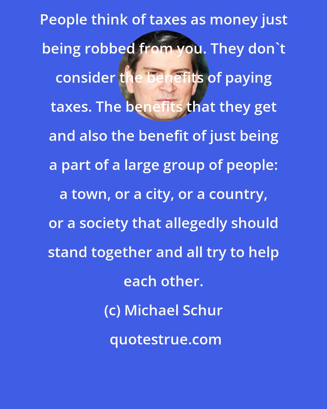 Michael Schur: People think of taxes as money just being robbed from you. They don't consider the benefits of paying taxes. The benefits that they get and also the benefit of just being a part of a large group of people: a town, or a city, or a country, or a society that allegedly should stand together and all try to help each other.