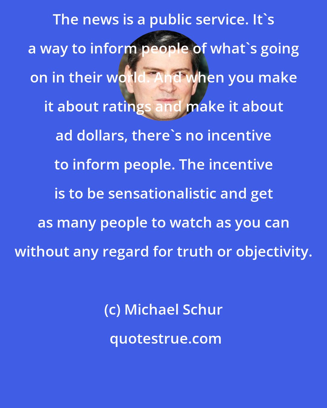 Michael Schur: The news is a public service. It's a way to inform people of what's going on in their world. And when you make it about ratings and make it about ad dollars, there's no incentive to inform people. The incentive is to be sensationalistic and get as many people to watch as you can without any regard for truth or objectivity.