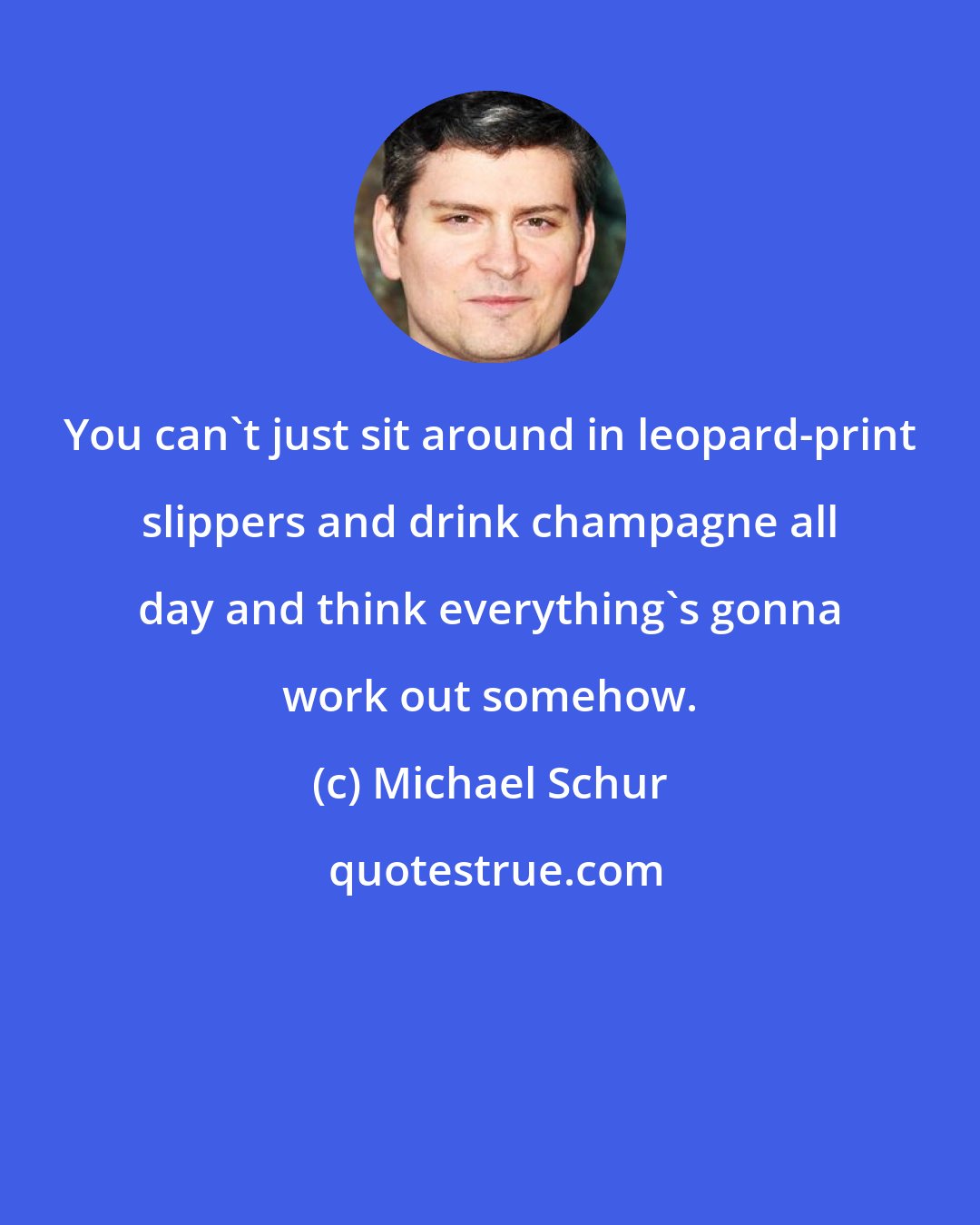 Michael Schur: You can't just sit around in leopard-print slippers and drink champagne all day and think everything's gonna work out somehow.