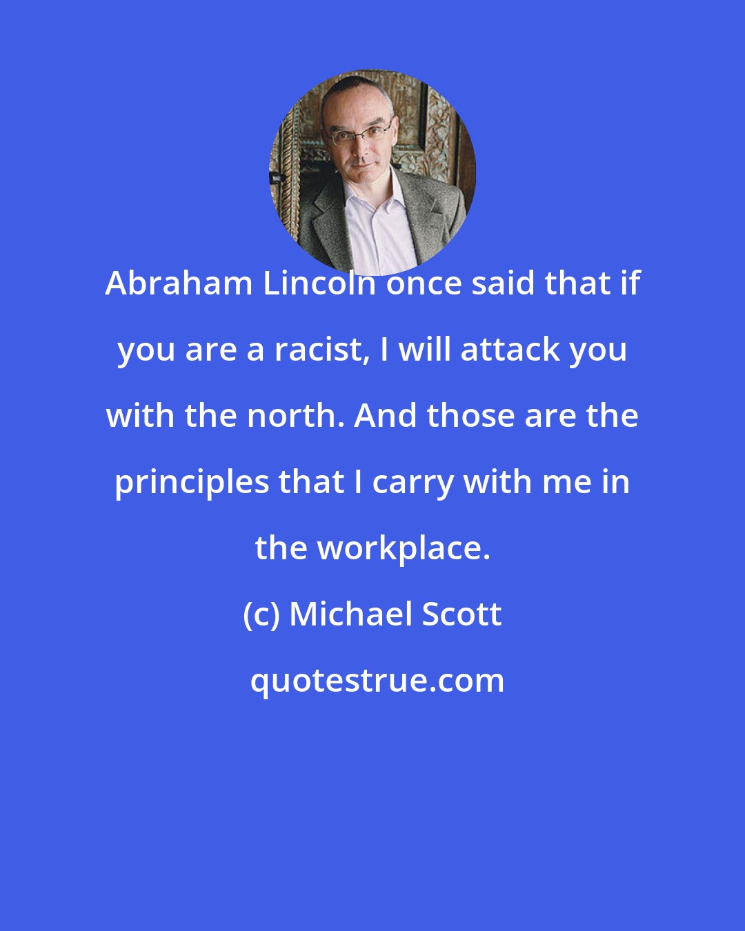 Michael Scott: Abraham Lincoln once said that if you are a racist, I will attack you with the north. And those are the principles that I carry with me in the workplace.