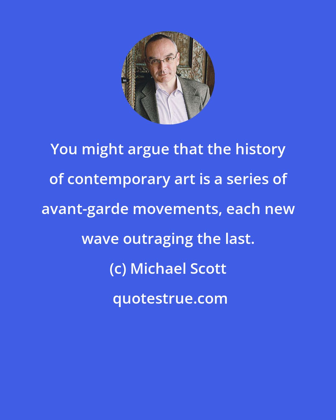 Michael Scott: You might argue that the history of contemporary art is a series of avant-garde movements, each new wave outraging the last.