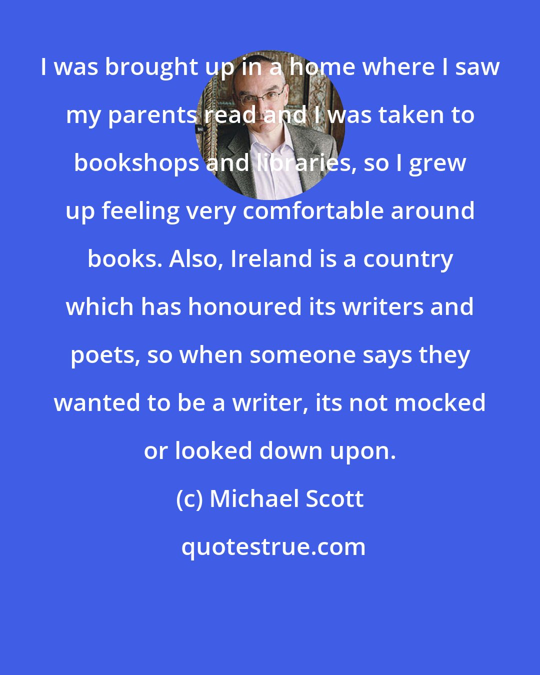 Michael Scott: I was brought up in a home where I saw my parents read and I was taken to bookshops and libraries, so I grew up feeling very comfortable around books. Also, Ireland is a country which has honoured its writers and poets, so when someone says they wanted to be a writer, its not mocked or looked down upon.