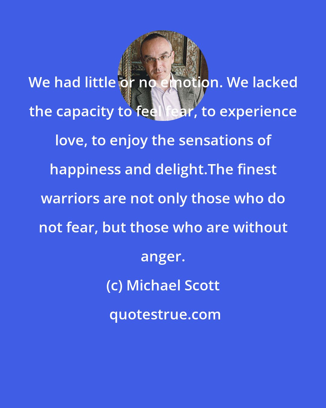 Michael Scott: We had little or no emotion. We lacked the capacity to feel fear, to experience love, to enjoy the sensations of happiness and delight.The finest warriors are not only those who do not fear, but those who are without anger.