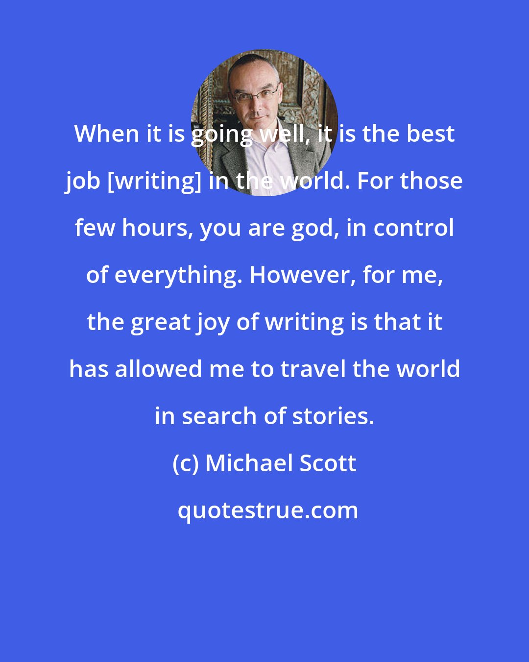 Michael Scott: When it is going well, it is the best job [writing] in the world. For those few hours, you are god, in control of everything. However, for me, the great joy of writing is that it has allowed me to travel the world in search of stories.