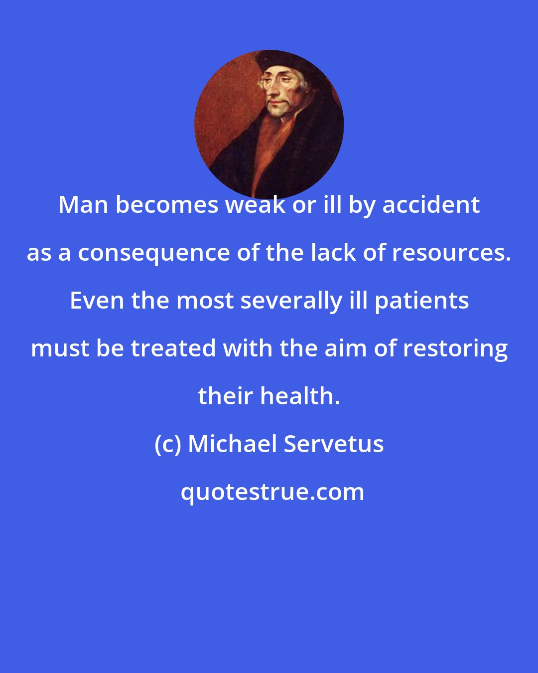 Michael Servetus: Man becomes weak or ill by accident as a consequence of the lack of resources. Even the most severally ill patients must be treated with the aim of restoring their health.