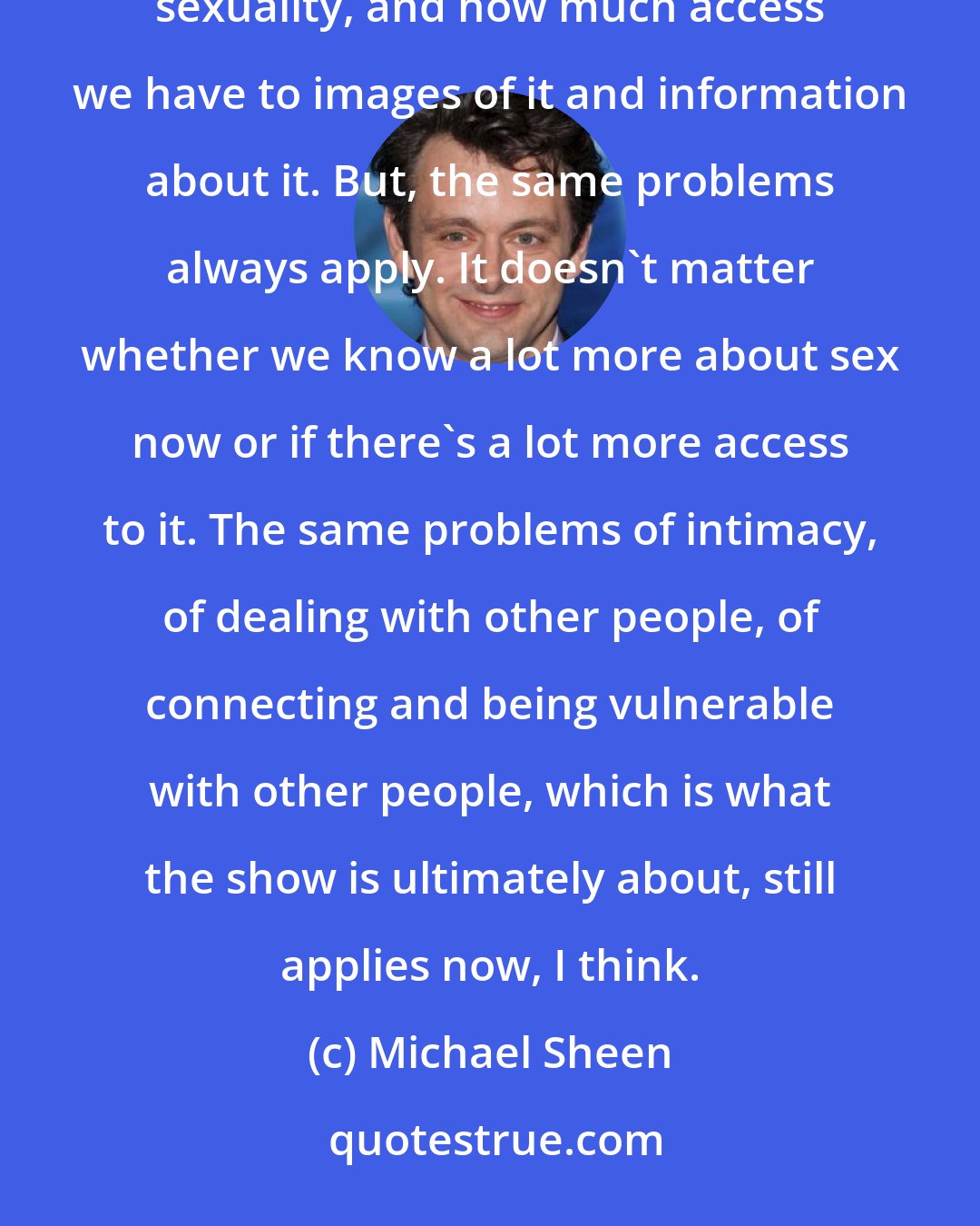 Michael Sheen: But obviously, things have changed in many ways since the '50s, when the show is started, in terms of sexuality, and how much access we have to images of it and information about it. But, the same problems always apply. It doesn't matter whether we know a lot more about sex now or if there's a lot more access to it. The same problems of intimacy, of dealing with other people, of connecting and being vulnerable with other people, which is what the show is ultimately about, still applies now, I think.
